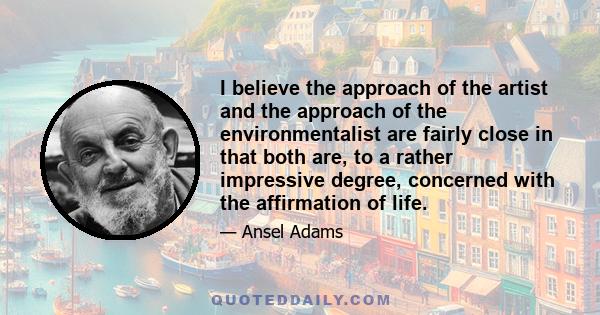 I believe the approach of the artist and the approach of the environmentalist are fairly close in that both are, to a rather impressive degree, concerned with the affirmation of life.