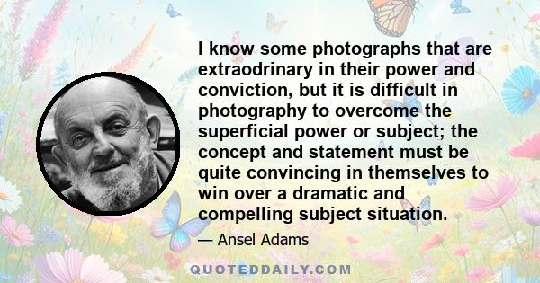 I know some photographs that are extraodrinary in their power and conviction, but it is difficult in photography to overcome the superficial power or subject; the concept and statement must be quite convincing in