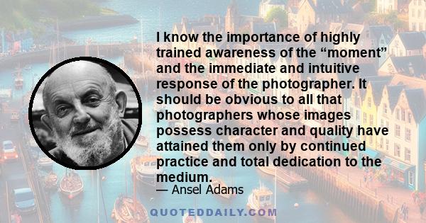 I know the importance of highly trained awareness of the “moment” and the immediate and intuitive response of the photographer. It should be obvious to all that photographers whose images possess character and quality