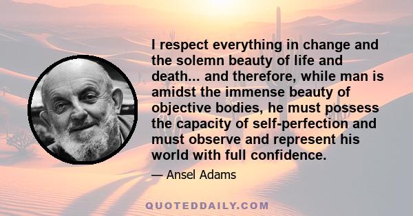 I respect everything in change and the solemn beauty of life and death... and therefore, while man is amidst the immense beauty of objective bodies, he must possess the capacity of self-perfection and must observe and