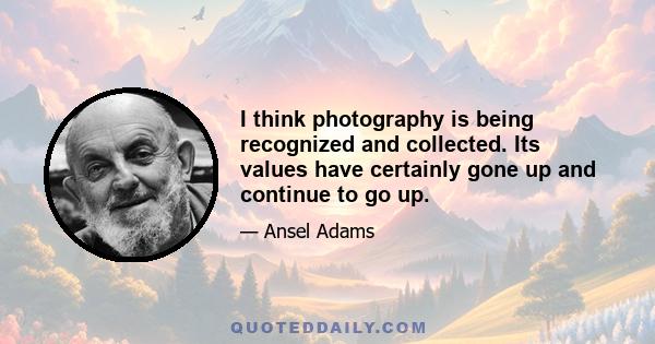 I think photography is being recognized and collected. Its values have certainly gone up and continue to go up.