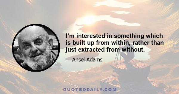 I’m interested in something which is built up from within, rather than just extracted from without.