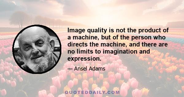 Image quality is not the product of a machine, but of the person who directs the machine, and there are no limits to imagination and expression.