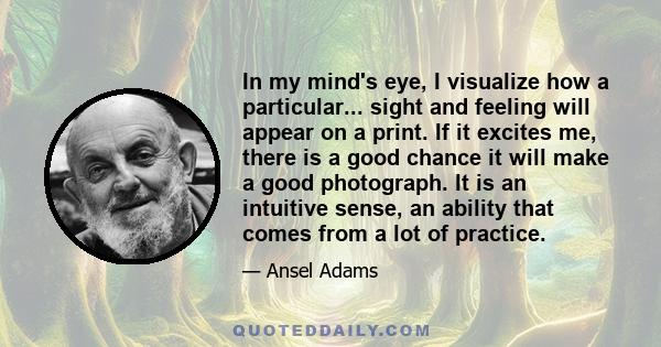 In my mind's eye, I visualize how a particular... sight and feeling will appear on a print. If it excites me, there is a good chance it will make a good photograph. It is an intuitive sense, an ability that comes from a 