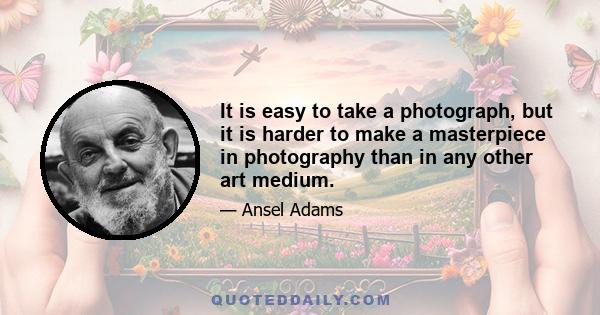 It is easy to take a photograph, but it is harder to make a masterpiece in photography than in any other art medium.