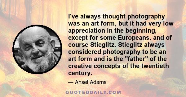 I've always thought photography was an art form, but it had very low appreciation in the beginning, except for some Europeans, and of course Stieglitz. Stieglitz always considered photography to be an art form and is