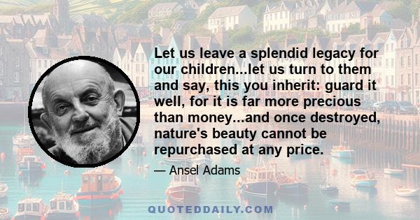 Let us leave a splendid legacy for our children...let us turn to them and say, this you inherit: guard it well, for it is far more precious than money...and once destroyed, nature's beauty cannot be repurchased at any