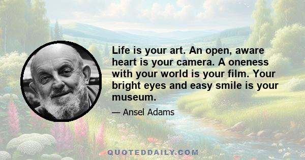 Life is your art. An open, aware heart is your camera. A oneness with your world is your film. Your bright eyes and easy smile is your museum.