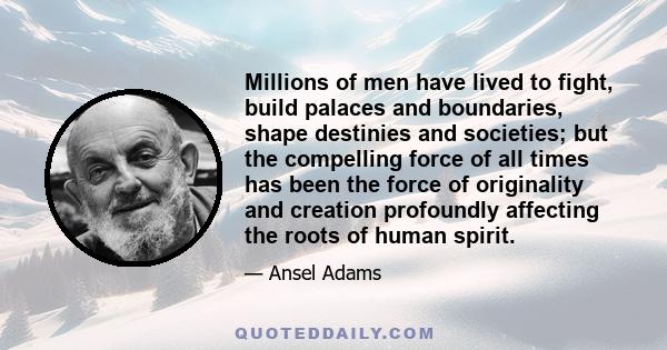 Millions of men have lived to fight, build palaces and boundaries, shape destinies and societies; but the compelling force of all times has been the force of originality and creation profoundly affecting the roots of