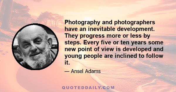 Photography and photographers have an inevitable development. They progress more or less by steps. Every five or ten years some new point of view is developed and young people are inclined to follow it.