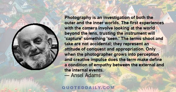 Photography is an investigation of both the outer and the inner worlds. The first experiences with the camera involve looking at the world beyond the lens, trusting the instrument will 'capture' something 'seen.' The