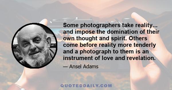 Some photographers take reality... and impose the domination of their own thought and spirit. Others come before reality more tenderly and a photograph to them is an instrument of love and revelation.