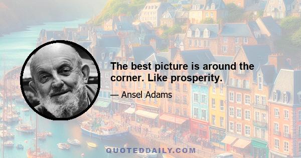 The best picture is around the corner. Like prosperity.