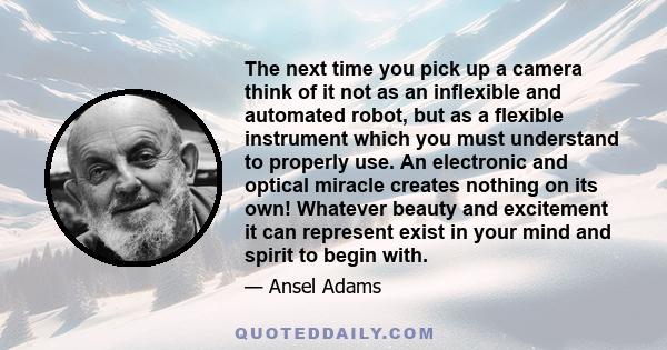 The next time you pick up a camera think of it not as an inflexible and automated robot, but as a flexible instrument which you must understand to properly use. An electronic and optical miracle creates nothing on its