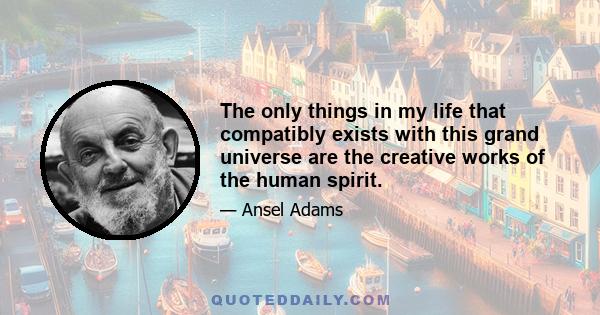 The only things in my life that compatibly exists with this grand universe are the creative works of the human spirit.