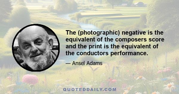 The (photographic) negative is the equivalent of the composers score and the print is the equivalent of the conductors performance.