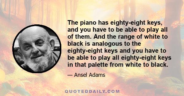 The piano has eighty-eight keys, and you have to be able to play all of them. And the range of white to black is analogous to the eighty-eight keys and you have to be able to play all eighty-eight keys in that palette