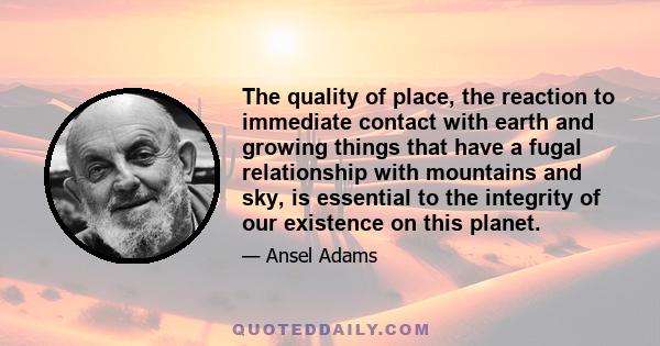 The quality of place, the reaction to immediate contact with earth and growing things that have a fugal relationship with mountains and sky, is essential to the integrity of our existence on this planet.