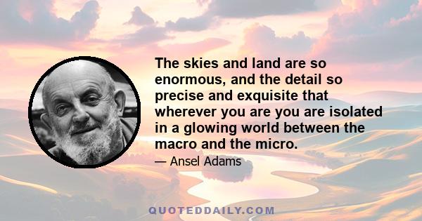 The skies and land are so enormous, and the detail so precise and exquisite that wherever you are you are isolated in a glowing world between the macro and the micro.