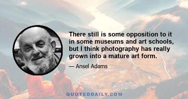 There still is some opposition to it in some museums and art schools, but I think photography has really grown into a mature art form.