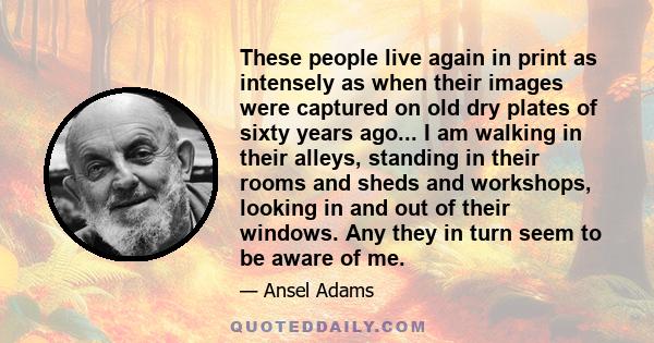 These people live again in print as intensely as when their images were captured on old dry plates of sixty years ago... I am walking in their alleys, standing in their rooms and sheds and workshops, looking in and out