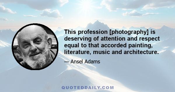 This profession [photography] is deserving of attention and respect equal to that accorded painting, literature, music and architecture.