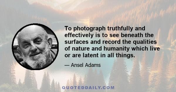 To photograph truthfully and effectively is to see beneath the surfaces and record the qualities of nature and humanity which live or are latent in all things.