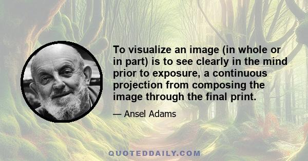 To visualize an image (in whole or in part) is to see clearly in the mind prior to exposure, a continuous projection from composing the image through the final print.