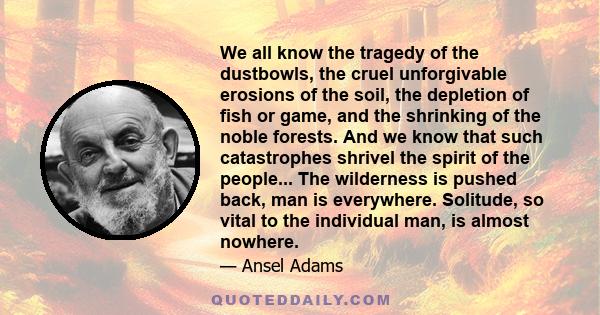 We all know the tragedy of the dustbowls, the cruel unforgivable erosions of the soil, the depletion of fish or game, and the shrinking of the noble forests. And we know that such catastrophes shrivel the spirit of the