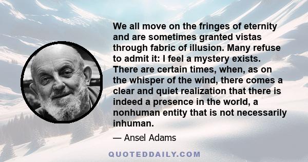 We all move on the fringes of eternity and are sometimes granted vistas through fabric of illusion. Many refuse to admit it: I feel a mystery exists. There are certain times, when, as on the whisper of the wind, there