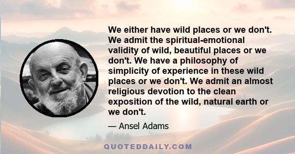 We either have wild places or we don't. We admit the spiritual-emotional validity of wild, beautiful places or we don't. We have a philosophy of simplicity of experience in these wild places or we don't. We admit an