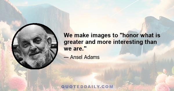 We make images to honor what is greater and more interesting than we are.