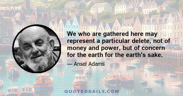 We who are gathered here may represent a particular delete, not of money and power, but of concern for the earth for the earth's sake.