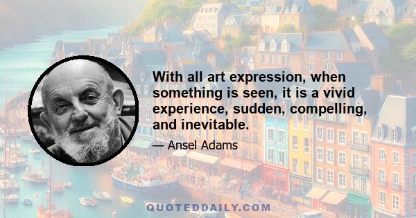 With all art expression, when something is seen, it is a vivid experience, sudden, compelling, and inevitable.