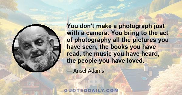 You don't make a photograph just with a camera. You bring to the act of photography all the pictures you have seen, the books you have read, the music you have heard, the people you have loved.