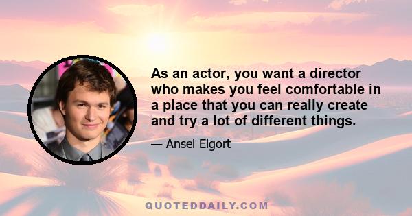 As an actor, you want a director who makes you feel comfortable in a place that you can really create and try a lot of different things.