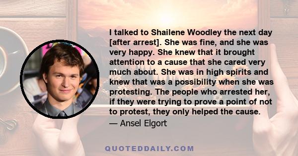 I talked to Shailene Woodley the next day [after arrest]. She was fine, and she was very happy. She knew that it brought attention to a cause that she cared very much about. She was in high spirits and knew that was a