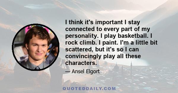 I think it's important I stay connected to every part of my personality. I play basketball. I rock climb. I paint. I'm a little bit scattered, but it's so I can convincingly play all these characters.