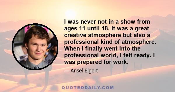 I was never not in a show from ages 11 until 18. It was a great creative atmosphere but also a professional kind of atmosphere. When I finally went into the professional world, I felt ready. I was prepared for work.