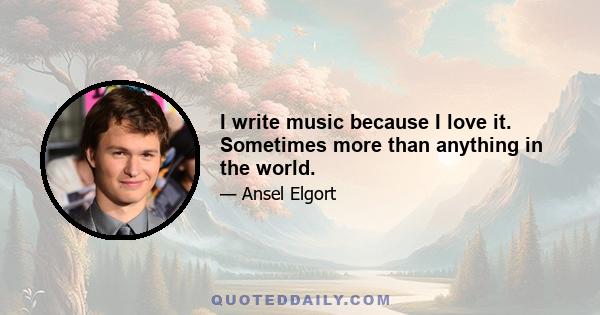 I write music because I love it. Sometimes more than anything in the world.