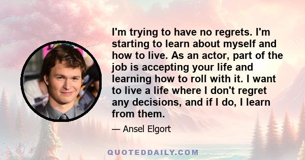 I'm trying to have no regrets. I'm starting to learn about myself and how to live. As an actor, part of the job is accepting your life and learning how to roll with it. I want to live a life where I don't regret any