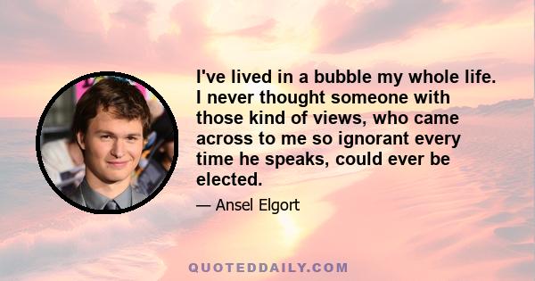 I've lived in a bubble my whole life. I never thought someone with those kind of views, who came across to me so ignorant every time he speaks, could ever be elected.