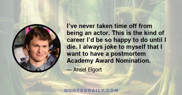 I’ve never taken time off from being an actor. This is the kind of career I’d be so happy to do until I die. I always joke to myself that I want to have a postmortem Academy Award Nomination.