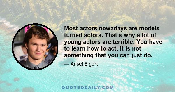 Most actors nowadays are models turned actors. That's why a lot of young actors are terrible. You have to learn how to act. It is not something that you can just do.