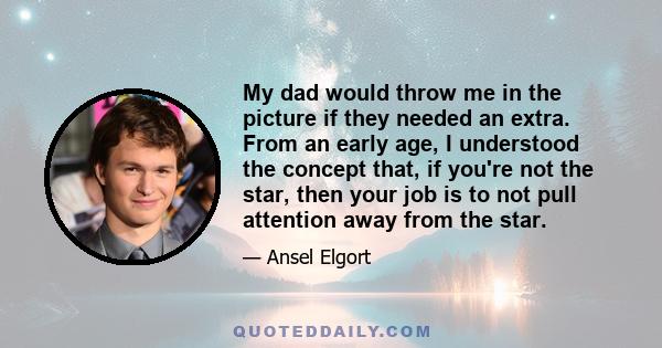 My dad would throw me in the picture if they needed an extra. From an early age, I understood the concept that, if you're not the star, then your job is to not pull attention away from the star.