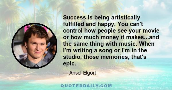 Success is being artistically fulfilled and happy. You can't control how people see your movie or how much money it makes...and the same thing with music. When I'm writing a song or I'm in the studio, those memories,