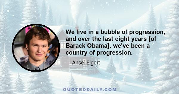 We live in a bubble of progression, and over the last eight years [of Barack Obama], we've been a country of progression.