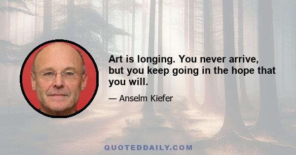 Art is longing. You never arrive, but you keep going in the hope that you will.