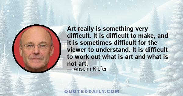 Art really is something very difficult. It is difficult to make, and it is sometimes difficult for the viewer to understand. It is difficult to work out what is art and what is not art.