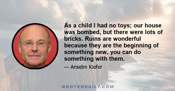 As a child I had no toys; our house was bombed, but there were lots of bricks. Ruins are wonderful because they are the beginning of something new, you can do something with them.